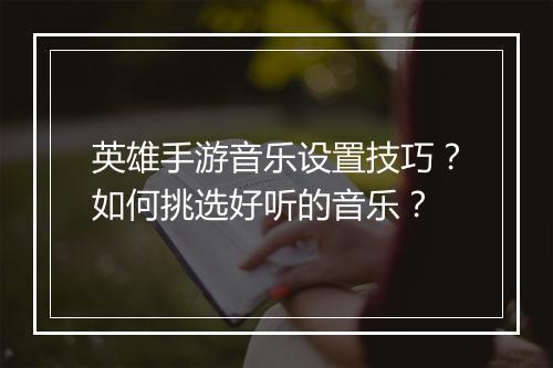 英雄手游音乐设置技巧？如何挑选好听的音乐？