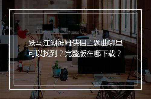 跃马江湖神雕侠侣主题曲哪里可以找到？完整版在哪下载？