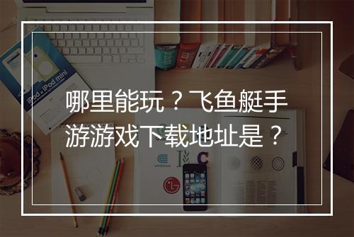 哪里能玩？飞鱼艇手游游戏下载地址是？