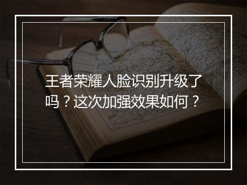 王者荣耀人脸识别升级了吗？这次加强效果如何？