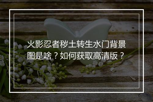 火影忍者秽土转生水门背景图是啥？如何获取高清版？