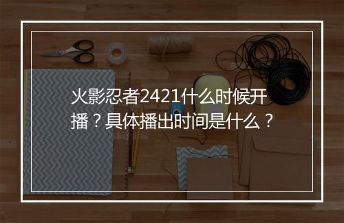 火影忍者2421什么时候开播？具体播出时间是什么？