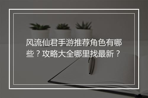 风流仙君手游推荐角色有哪些？攻略大全哪里找最新？