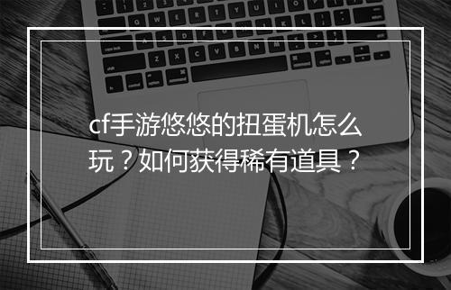 cf手游悠悠的扭蛋机怎么玩？如何获得稀有道具？