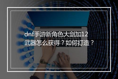 dnf手游新角色大剑加12武器怎么获得？如何打造？
