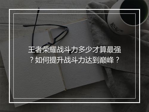 王者荣耀战斗力多少才算最强？如何提升战斗力达到巅峰？