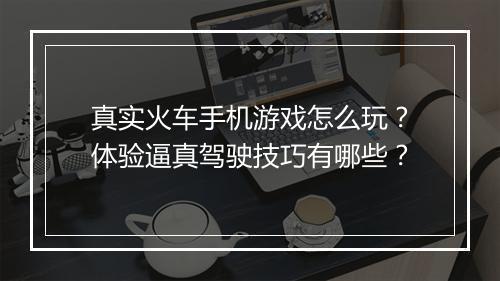 真实火车手机游戏怎么玩？体验逼真驾驶技巧有哪些？