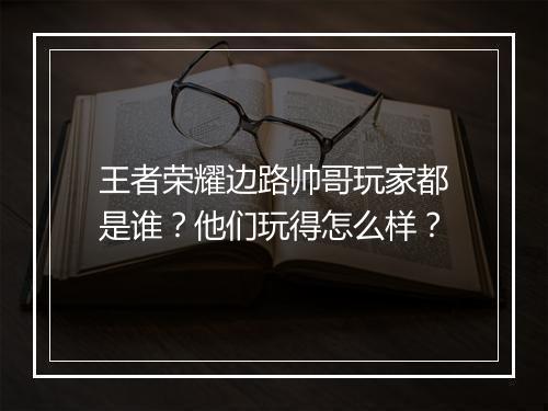王者荣耀边路帅哥玩家都是谁？他们玩得怎么样？