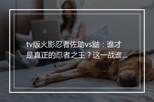 tv版火影忍者佐助vs鼬：谁才是真正的忍者之王？这一战谁将获胜？