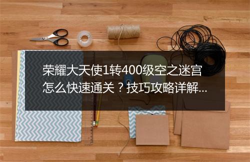 荣耀大天使1转400级空之迷宫怎么快速通关？技巧攻略详解！