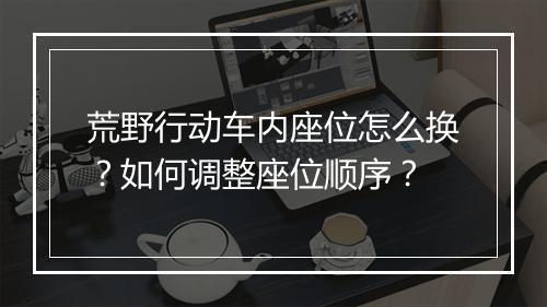 荒野行动车内座位怎么换？如何调整座位顺序？