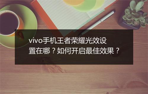 vivo手机王者荣耀光效设置在哪？如何开启最佳效果？