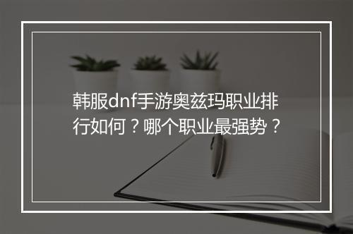韩服dnf手游奥兹玛职业排行如何？哪个职业最强势？