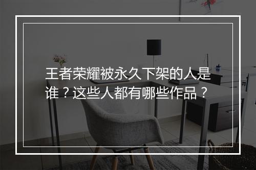 王者荣耀被永久下架的人是谁？这些人都有哪些作品？