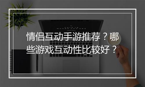 情侣互动手游推荐？哪些游戏互动性比较好？