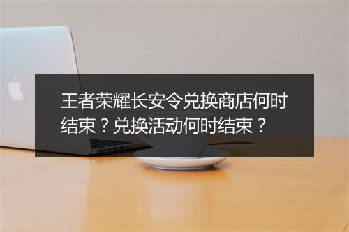 王者荣耀长安令兑换商店何时结束？兑换活动何时结束？