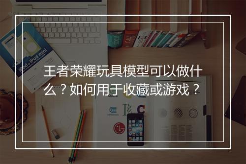 王者荣耀玩具模型可以做什么？如何用于收藏或游戏？