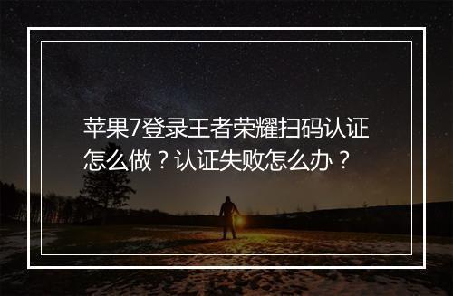 苹果7登录王者荣耀扫码认证怎么做？认证失败怎么办？
