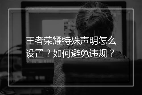 王者荣耀特殊声明怎么设置？如何避免违规？