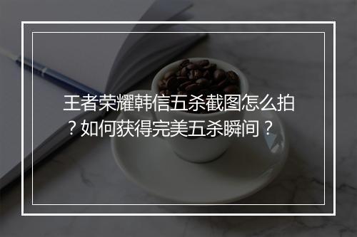 王者荣耀韩信五杀截图怎么拍？如何获得完美五杀瞬间？