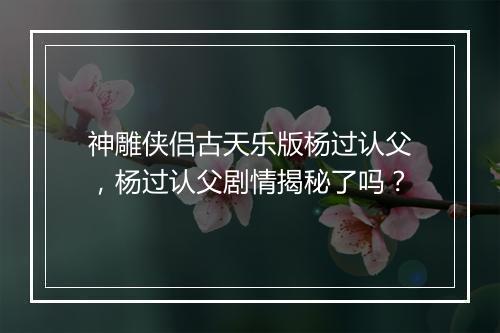 神雕侠侣古天乐版杨过认父，杨过认父剧情揭秘了吗？