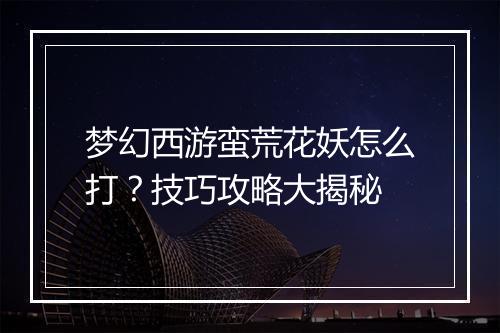 梦幻西游蛮荒花妖怎么打？技巧攻略大揭秘