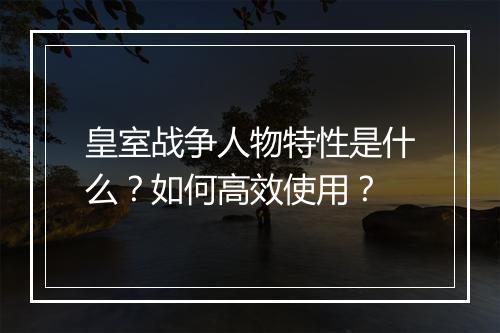 皇室战争人物特性是什么？如何高效使用？