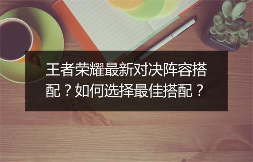 王者荣耀最新对决阵容搭配？如何选择最佳搭配？