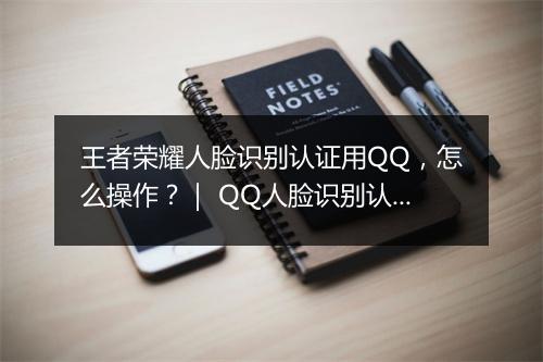 王者荣耀人脸识别认证用QQ，怎么操作？｜ QQ人脸识别认证在王者荣耀中怎么设置？