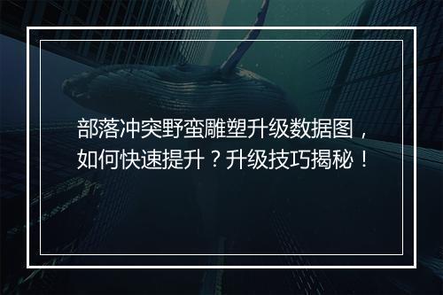 部落冲突野蛮雕塑升级数据图，如何快速提升？升级技巧揭秘！
