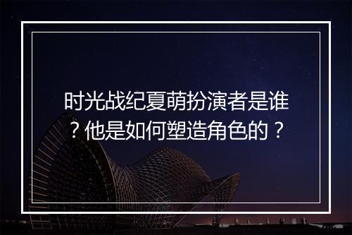 时光战纪夏萌扮演者是谁？他是如何塑造角色的？