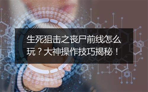 生死狙击之丧尸前线怎么玩？大神操作技巧揭秘！