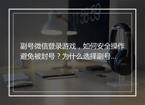 副号微信登录游戏，如何安全操作避免被封号？为什么选择副号？