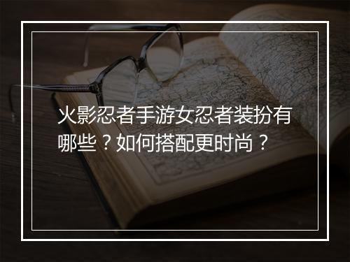 火影忍者手游女忍者装扮有哪些？如何搭配更时尚？