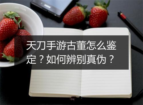 天刀手游古董怎么鉴定？如何辨别真伪？