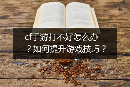cf手游打不好怎么办？如何提升游戏技巧？