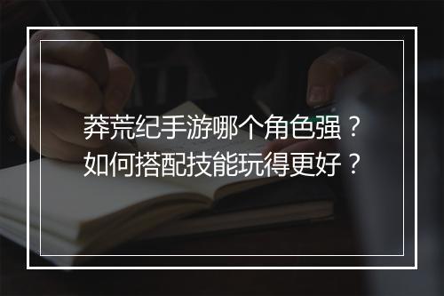 莽荒纪手游哪个角色强？如何搭配技能玩得更好？