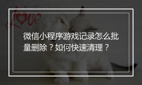 微信小程序游戏记录怎么批量删除？如何快速清理？