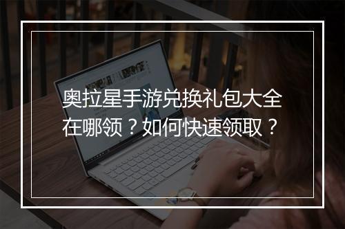 奥拉星手游兑换礼包大全在哪领？如何快速领取？