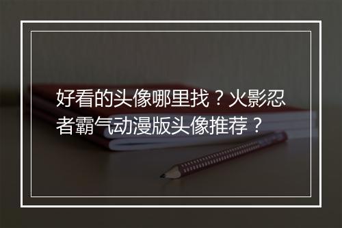 好看的头像哪里找？火影忍者霸气动漫版头像推荐？
