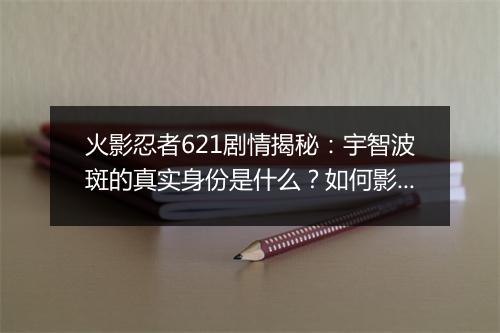 火影忍者621剧情揭秘：宇智波斑的真实身份是什么？如何影响忍者世界？