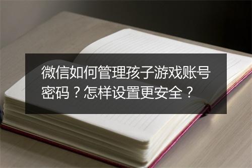 微信如何管理孩子游戏账号密码？怎样设置更安全？