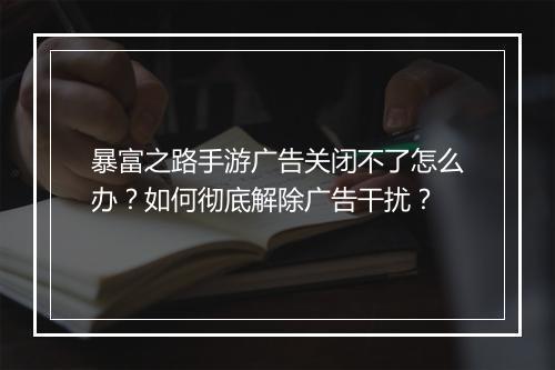 暴富之路手游广告关闭不了怎么办？如何彻底解除广告干扰？