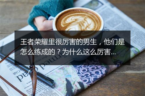 王者荣耀里很厉害的男生，他们是怎么练成的？为什么这么厉害？