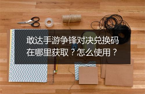 敢达手游争锋对决兑换码在哪里获取？怎么使用？