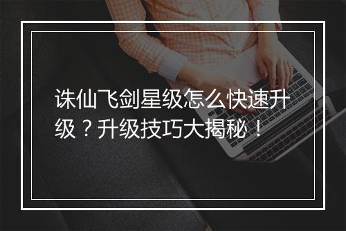 诛仙飞剑星级怎么快速升级？升级技巧大揭秘！