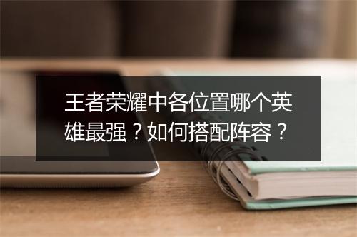 王者荣耀中各位置哪个英雄最强？如何搭配阵容？