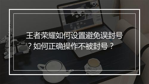王者荣耀如何设置避免误封号？如何正确操作不被封号？