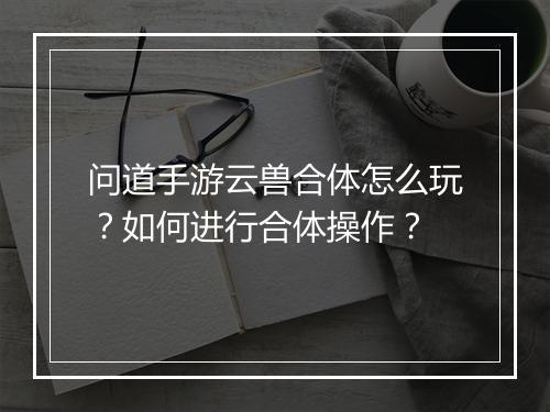 问道手游云兽合体怎么玩？如何进行合体操作？