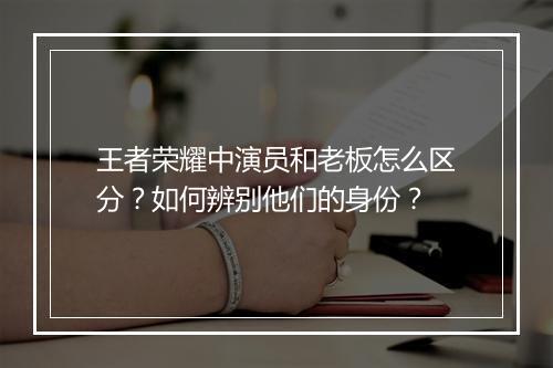 王者荣耀中演员和老板怎么区分？如何辨别他们的身份？